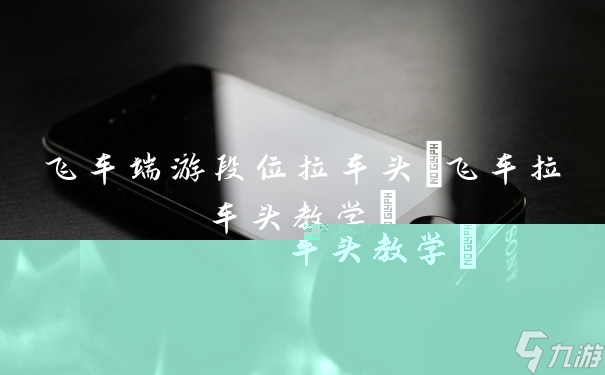 热门飞车端游：段位竞争激烈，车头拉力赛成焦点